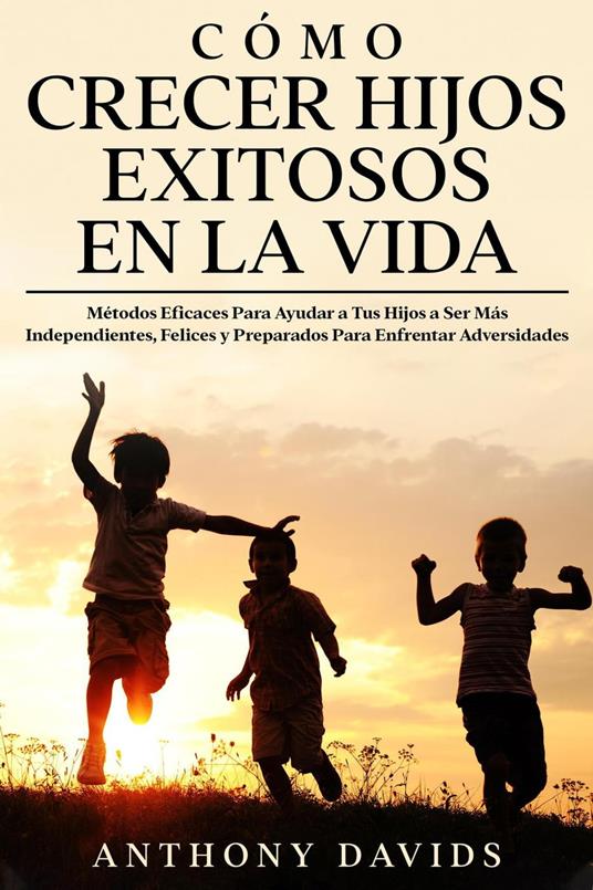 Cómo Crecer Hijos Exitosos en la Vida: Métodos eficaces para ayudar a tus hijos a ser más independientes, felices y preparados para enfrentar adversidades