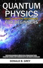 Quantum Physics And Quantum Mechanics For Beginners - The Introduction Guide For Beginners Who Flunked Maths And Science In Plain Simple English
