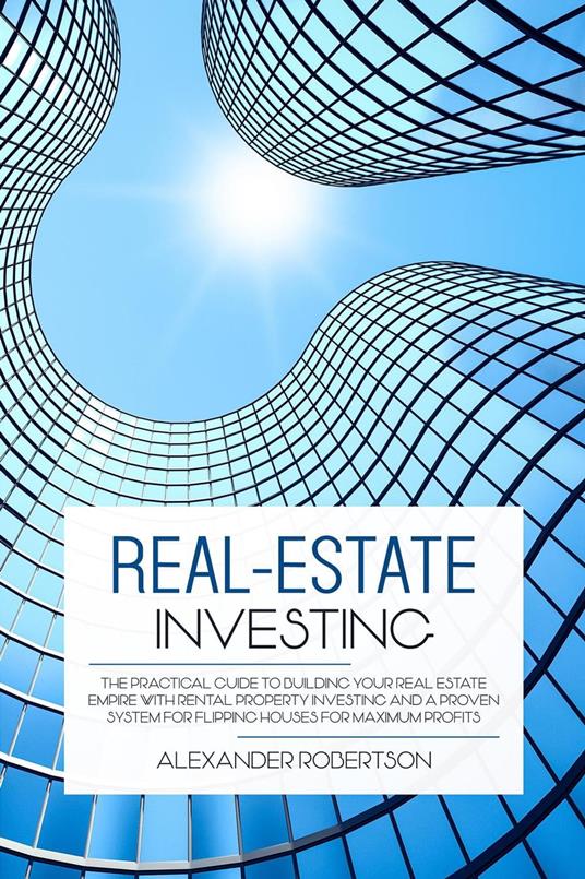 Real-Estate Investing: The Practical Guide To Building Your Real Estate Empire With Rental Property Investing And A Proven System For Flipping Houses For Maximum Profits