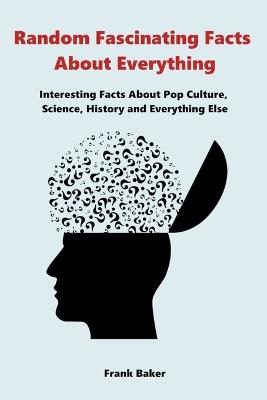 Random Fascinating Facts About Everything: Interesting Facts About Pop Culture, Science, History and Everything Else - Frank Baker - cover