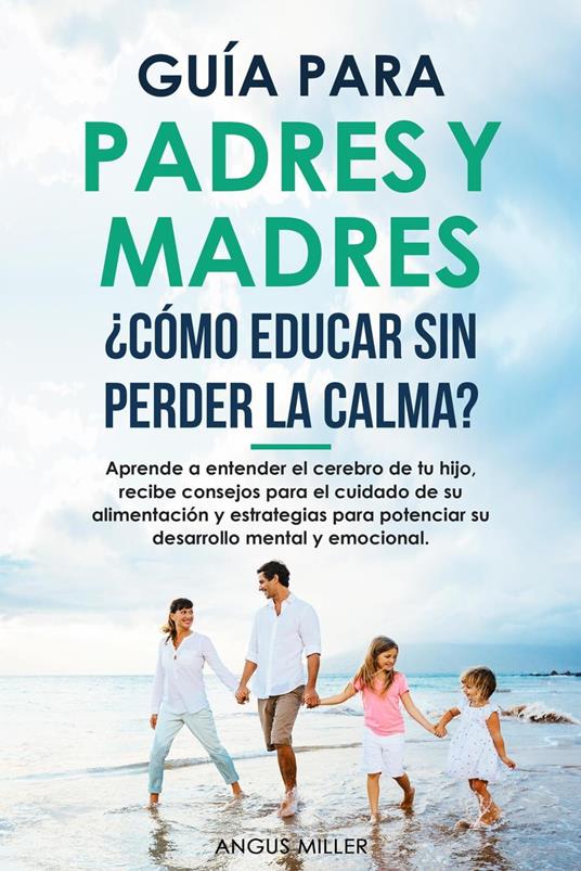 Guía para Padres y Madres ¿Cómo educar sin perder la calma? entendiendo el cerebro de tu hijo, consejos para el su alimentación y estrategias para potenciar su desarrollo mental y emocional