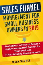 Sales Funnel Management for Small Business Owners in 2019 Strategies on How to Setup a Highly Automated Funnel for Your Business (That Actually Makes Money)