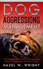 Dog Aggression Management : The Comprehensive Training Guide Managing Behavior & Aggressive Prevention In Dogs