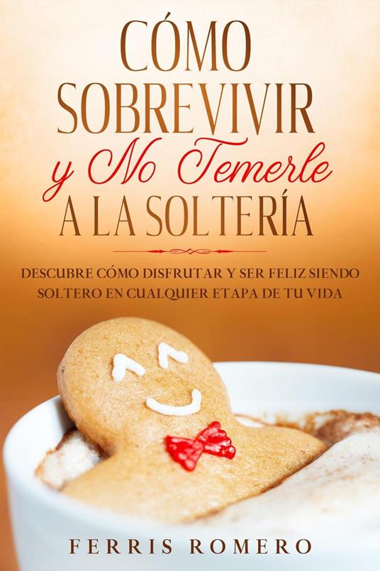 Cómo Sobrevivir y No Temerle a la Soltería: Descubre Cómo Disfrutar y Ser Feliz Siendo Soltero en Cualquier Etapa de tu Vida