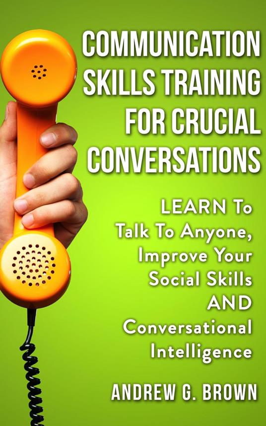 Communication Skills Training For Crucial Conversations: Learn To Talk To Anyone, Improve Your Social Skills And Conversational Intelligence