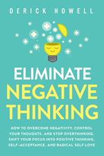 Eliminate Negative Thinking: How to Overcome Negativity, Control Your Thoughts, And Stop Overthinking. Shift Your Focus into Positive Thinking, Self-Acceptance, And Radical Self Love