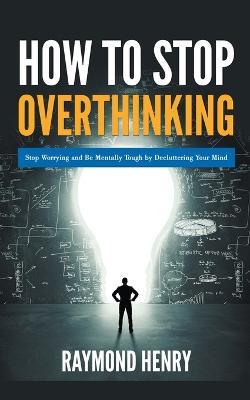 How to Stop Overthinking Stop Worrying and Be Mentally Tough by Decluttering Your Mind - Raymond Henry - cover