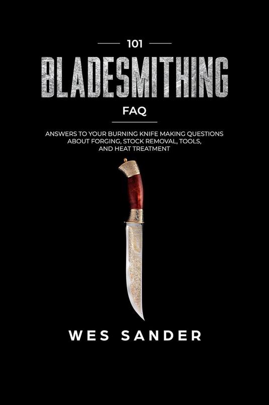 Bladesmithing: 101 Bladesmithing FAQ: Answers to Your Burning Knifemaking Questions About Forging, Stock Removal, Tools, and Heat Treatment