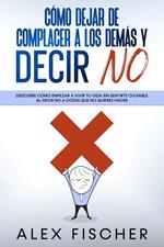 Cómo Dejar de Complacer a los Demás y Decir No: Descubre cómo empezar a vivir tu vida sin sentirte culpable al decir NO a cosas que no quieres hacer