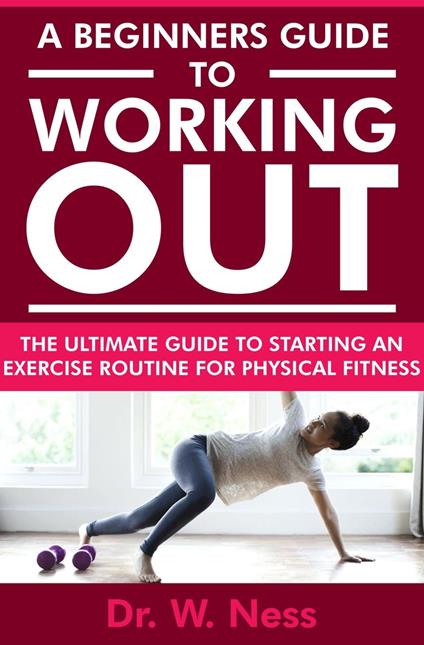 A Beginners Guide to Working Out: The Ultimate Guide to Starting an Exercise Routine for Physical Fitness