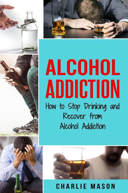 Alcohol Addiction: How to Stop Drinking and Recover from Alcohol Addiction