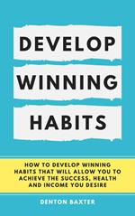 Develop Winning Habits - How To Develop Winning Habits That Will Allow You To Achieve The Success, Health And Income You Desire