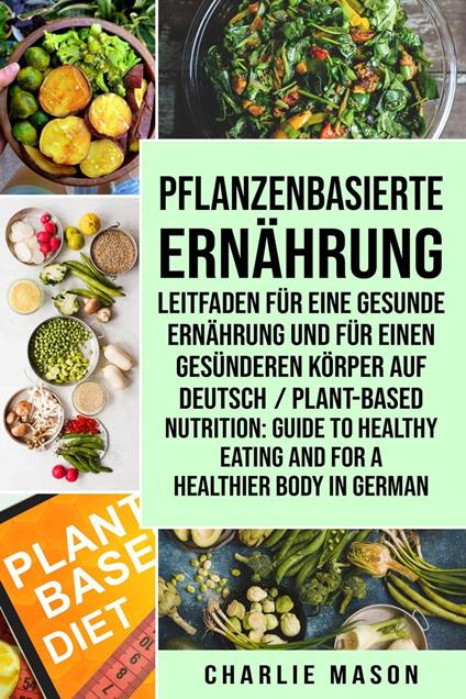 Pflanzenbasierte Ernährung: Leitfaden für eine gesunde Ernährung und Für einen gesünderen Körper Auf Deutsch/ Plant-based nutrition: Guide to healthy eating and For a healthier body In German