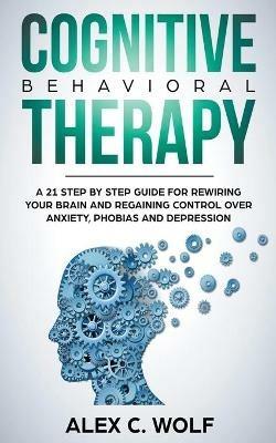 Cognitive Behavioral Therapy: A 21 Step by Step Guide for Rewiring your Brain and Regaining Control Over Anxiety, Phobias, and Depression - Alex C Wolf - cover