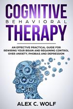 Cognitive Behavioral Therapy: An Effective Practical Guide for Rewiring Your Brain and Regaining Control Over Anxiety, Phobias, and Depression