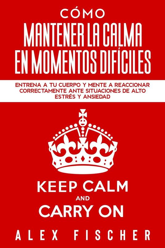 Cómo Mantener la Calma en Momentos Difíciles: Entrena a tu Cuerpo y Mente a Reaccionar Correctamente ante Situaciones de Alto Estrés y Ansiedad