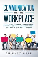 Communication in the Workplace: Everything You Need to Know about Effective Communication Strategies at Work to Be a Better Leader