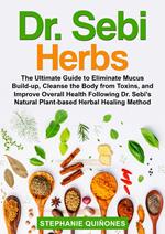 Dr. Sebi Herbs: The Ultimate Guide to Eliminate Mucus Build-up, Cleanse the Body from Toxins, and Improve Overall Health Following Dr. Sebi’s Natural Plant-based Herbal Healing Method