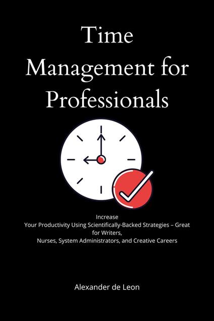 Time Management for Professionals Increase Your Productivity Using Scientifically-Backed Strategies – Great for Writers, Nurses, System Administrators, and Creative Careers