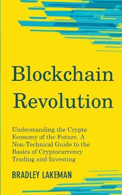 Blockchain Revolution: Understanding the Crypto Economy of the Future. A Non-Technical Guide to the Basics of Cryptocurrency Trading and Investing - Bradley Lakeman - cover