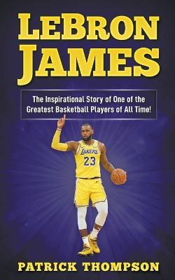 LeBron James: The Inspirational Story of One of the Greatest Basketball Players of All Time! - Patrick Thompson - cover