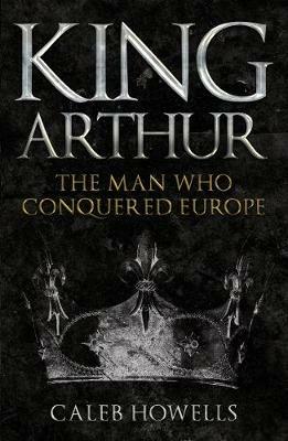 King Arthur: The Man Who Conquered Europe - Caleb Howells - cover