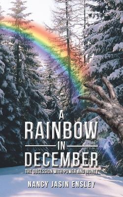 A Rainbow In December: The Obsession with Power and Money - Nancy Jasin Ensley - cover