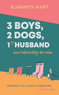 3 Boys, 2 Dogs, 1 (Ex) Husband and Absolutely No Idea: Definitely not a guide to parenting (or Marriage) - Elisabeth Mary - cover