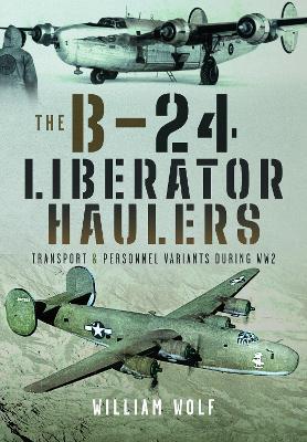 The B-24 Liberator Haulers: Transport and Personnel Variants During WW2 - William Wolf - cover