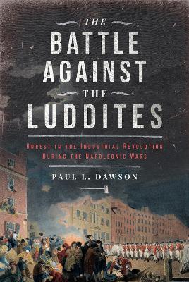 The Battle Against the Luddites: Unrest in the Industrial Revolution During the Napoleonic Wars - Paul L Dawson - cover