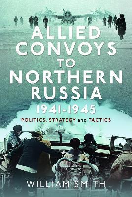 Allied Convoys to Northern Russia, 1941–1945: Politics, Strategy and Tactics - William Smith - cover