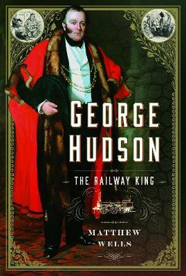 George Hudson: The Railway King: A New Biography - Matthew Wells - cover
