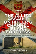 The Allied Assault on Hitler's Channel Island Fortress: The Planned Operation to Eject the Germans in 1943