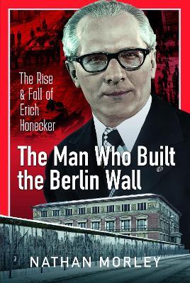 The Man Who Built the Berlin Wall: The Rise and Fall of Erich Honecker - Nathan Morley - cover