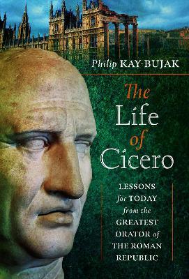 The Life of Cicero: Lessons for Today from the Greatest Orator of the Roman Republic - Philip Kay-Bujak - cover