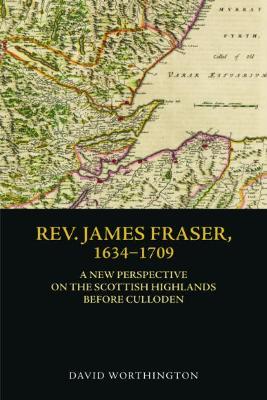 Rev. James Fraser, 1634-1709: A New Perspective on the Scottish Highlands Before Culloden - David Worthington - cover