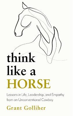 Think Like a Horse: Lessons in Life, Leadership and Empathy from an Unconventional Cowboy - Grant Golliher - cover