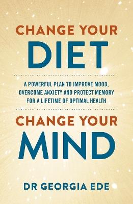 Change Your Diet, Change Your Mind: A powerful plan to improve mood, overcome anxiety and protect memory for a lifetime of optimal mental health - Dr Georgia Ede - cover