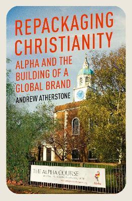 Repackaging Christianity: Alpha and the building of a global brand - Andrew Atherstone - cover