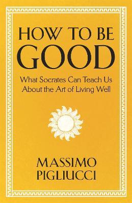 How To Be Good: What Socrates Can Teach Us About the Art of Living Well - Massimo Pigliucci - cover