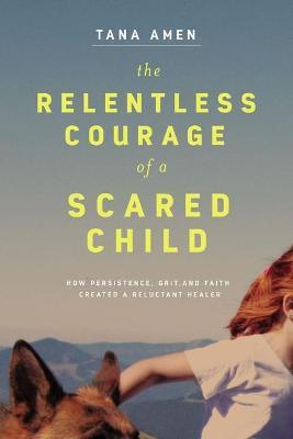 The Relentless Courage of a Scared Child: How Persistence, Grit, and Faith Created a Reluctant Healer - Tana Amen - cover