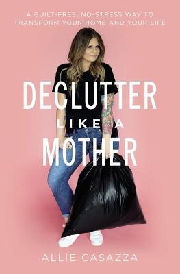 Declutter Like a Mother: A Guilt-Free, No-Stress Way to Transform Your Home and Your Life - Allie Casazza - cover