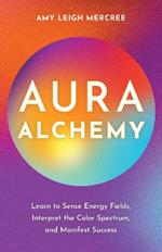 Aura Alchemy: Learn to Sense Energy Fields, Interpret the Color Spectrum, and Manifest Success