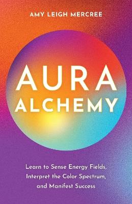 Aura Alchemy: Learn to Sense Energy Fields, Interpret the Color Spectrum, and Manifest Success - Amy Leigh Mercree - cover