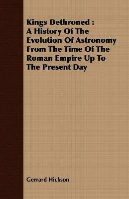 Kings Dethroned: A History Of The Evolution Of Astronomy From The Time Of The Roman Empire Up To The Present Day - Gerrard Hickson - cover