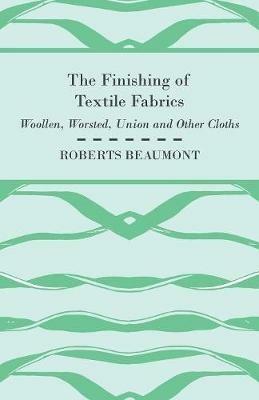 The Finishing of Textile Fabrics - Woollen, Worsted, Union And Other Cloths - With 151 Illustrations Of Fibres, Yarns, And Other Fabrics, Also Sectional And Other Drawings Of Finishing Machinary - Roberts. Beaumont - cover