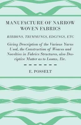 Manufacture Of Narrow Woven Fabrics - Ribbons, Trimmings, Edgings, Etc - Giving Description Of The Various Yarns Used, The Construction Of Weaves And Novelties In Fabrics Structures, Also Desriptive Matter As To Looms, Etc. - E. Posselt - cover