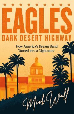 Eagles - Dark Desert Highway: How America’s Dream Band Turned into a Nightmare - Mick Wall - cover