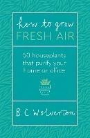 How To Grow Fresh Air: 50 Houseplants To Purify Your Home Or Office - B.C. Wolverton - cover