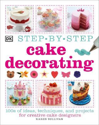 Step-by-Step Cake Decorating: 100s of Ideas, Techniques, and Projects for Creative Cake Designers - Karen Sullivan - cover
